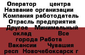 Оператор call-центра › Название организации ­ Компания-работодатель › Отрасль предприятия ­ Другое › Минимальный оклад ­ 15 000 - Все города Работа » Вакансии   . Чувашия респ.,Новочебоксарск г.